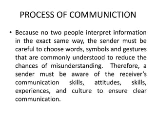 PROCESS OF COMMUNICTION
• Because no two people interpret information
in the exact same way, the sender must be
careful to choose words, symbols and gestures
that are commonly understood to reduce the
chances of misunderstanding. Therefore, a
sender must be aware of the receiver’s
communication skills, attitudes, skills,
experiences, and culture to ensure clear
communication.
 