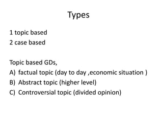 Types
1 topic based
2 case based
Topic based GDs,
A) factual topic (day to day ,economic situation )
B) Abstract topic (higher level)
C) Controversial topic (divided opinion)
 