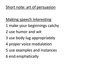 Short note: art of persuasion
Making speech interesting
1 make your beginnings catchy
2 use humor and wit
3 use body lug appropriately
4 proper voice modulation
5 use examples and instances
6 end emphatically
 