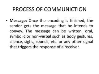 PROCESS OF COMMUNICTION
• Message: Once the encoding is finished, the
sender gets the message that he intends to
convey. The message can be written, oral,
symbolic or non-verbal such as body gestures,
silence, sighs, sounds, etc. or any other signal
that triggers the response of a receiver.
 