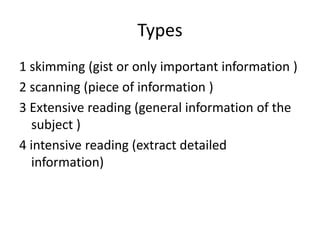 Types
1 skimming (gist or only important information )
2 scanning (piece of information )
3 Extensive reading (general information of the
subject )
4 intensive reading (extract detailed
information)
 