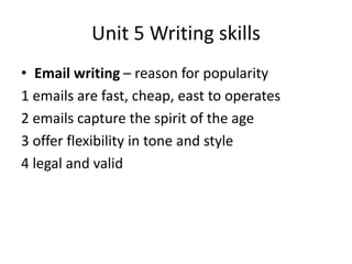 Unit 5 Writing skills
• Email writing – reason for popularity
1 emails are fast, cheap, east to operates
2 emails capture the spirit of the age
3 offer flexibility in tone and style
4 legal and valid
 
