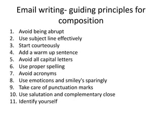 Email writing- guiding principles for
composition
1. Avoid being abrupt
2. Use subject line effectively
3. Start courteously
4. Add a warm up sentence
5. Avoid all capital letters
6. Use proper spelling
7. Avoid acronyms
8. Use emoticons and smiley's sparingly
9. Take care of punctuation marks
10. Use salutation and complementary close
11. Identify yourself
 