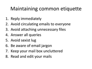 Maintaining common etiquette
1. Reply immediately
2. Avoid circulating emails to everyone
3. Avoid attaching unnecessary files
4. Answer all queries
5. Avoid sexist lug
6. Be aware of email jargon
7. Keep your mail box uncluttered
8. Read and edit your mails
 