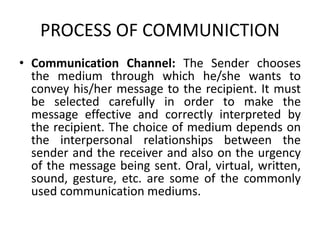 PROCESS OF COMMUNICTION
• Communication Channel: The Sender chooses
the medium through which he/she wants to
convey his/her message to the recipient. It must
be selected carefully in order to make the
message effective and correctly interpreted by
the recipient. The choice of medium depends on
the interpersonal relationships between the
sender and the receiver and also on the urgency
of the message being sent. Oral, virtual, written,
sound, gesture, etc. are some of the commonly
used communication mediums.
 