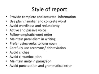 Style of report
• Provide complete and accurate information
• Use plain, familiar and concrete word
• Avoid wordiness and redundancy
• Active and passive voice
• Follow emphatic word order
• Maintain parallelism in writing
• Prefer using verbs to long noun
• Carefully use acronyms/ abbreviation
• Avoid clichés
• Avoid circumlocution
• Maintain unity in paragraph
• Avoid punctuation and grammatical error
 