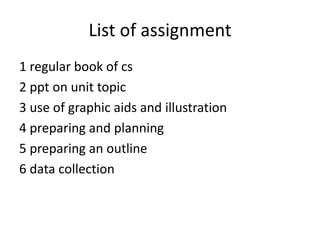 List of assignment
1 regular book of cs
2 ppt on unit topic
3 use of graphic aids and illustration
4 preparing and planning
5 preparing an outline
6 data collection
 