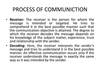 PROCESS OF COMMUNICTION
• Receiver: The receiver is the person for whom the
message is intended or targeted. He tries to
comprehend it in the best possible manner such that
the communication objective is attained. The degree to
which the receiver decodes the message depends on
his knowledge of the subject matter, experience, trust
and relationship with the sender.
• Decoding: Here, the receiver interprets the sender’s
message and tries to understand it in the best possible
manner. An effective communication occurs only if the
receiver understands the message in exactly the same
way as it was intended by the sender.
 