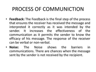 PROCESS OF COMMUNICTION
• Feedback: The Feedback is the final step of the process
that ensures the receiver has received the message and
interpreted it correctly as it was intended by the
sender. It increases the effectiveness of the
communication as it permits the sender to know the
efficacy of his message. The response of the receiver
can be verbal or non-verbal.
• Noise: The Noise shows the barriers in
communications. There are chances when the message
sent by the sender is not received by the recipient.
 