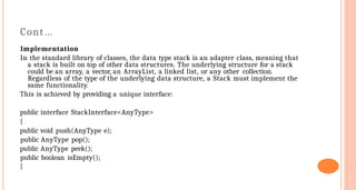 Cont…
Implementation
In the standard library of classes, the data type stack is an adapter class, meaning that
a stack is built on top of other data structures. The underlying structure for a stack
could be an array, a vector, an ArrayList, a linked list, or any other collection.
Regardless of the type of the underlying data structure, a Stack must implement the
same functionality.
This is achieved by providing a unique interface:
public interface StackInterface<AnyType>
{
public void push(AnyType e);
public AnyType pop();
public AnyType peek();
public boolean isEmpty();
}
 