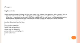 Cont…
Implementation
In the standard library of classes, the data type queue is an adapter class, meaning that a queue is built on
top of other data structures. The underlying structure for a queue could be an array, a Vector, an
ArrayList, a LinkedList, or any other collection. Regardless of the type of the underlying data structure,
a queue must implement the same functionality. This is achieved by providing a unique interface.
interface QueueInterface‹AnyType>
{
public boolean isEmpty();
public AnyType getFront();
public AnyType dequeue();
public void enqueue(AnyType e);
public void clear();
}
 