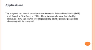 Applications
The simplest two search techniques are known as Depth-First Search(DFS)
and Breadth-First Search (BFS). These two searches are described by
looking at how the search tree (representing all the possible paths from
the start) will be traversed.
 