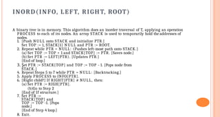 INORD(INFO, LEFT, RIGHT, ROOT)
A binary tree is in memory. This algorithm does an inorder traversal of T, applying an operation
PROCESS to each of its nodes. An array STACK is used to temporarily hold the addresses of
nodes.
1. [Push NULL onto STACK and initialize PTR.]
Set TOP := 1, STACK[1] NULL and PTR := ROOT.
2. Repeat while PTR = NULL: (Pushes left-most path onto STACK.]
(a) Set TOP := TOP + 1 and STACK[TOP] := PTR. [Saves node.]
(b) Set PTR := LEFT[PTR). [Updates PTR.]
[End of loop.]
3. Şet PTR := STACK[TOP] and TOP := TOP - 1. [Pops node from
STACK.]
4. Repeat Steps 5 to 7 while PTR = NULL: [Backtracking.]
5. Apply PROCESS to INFO[PTR].
6. [Right child?] If RIGHT[PTR] # NULL, then:
(a) Set PTR := RIGH[PTR].
(b)Go to Step 2
[End of If structure.]
7. Set PTR :=
STACK[TOP] and
TOP := TOP -1. [Pops
node.]
[End of Step 4 loop.]
8. Exit.
 