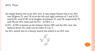 AVL Tree
An empty binary tree is an AVL tree. A non empty binary tree is an AVL
tree iff given TL and TR to be the left and right subtrees of T and h(TL)
and h(TL) and h(TR) to be heights of subtrees TL and TR respectively. TL
and TR are AVL trees and |h(TL) - h(TR)| ≤ 1
h(TL) - h(TR) is known as the balance factor (BF) and for AVL tree, the
balance factor of a node can be either 0, 1 or -1.
An AVL search tree is a binary search tree which is an AVL tree.
 