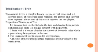 Tournament Tree
Tournament tree is a complete binary tree n external nodes and n-1
internal nodes. The external nodes represent the players and internal
nodes represent the winner of the match between the two players.
Properties of Tournament Tree:
1.It is rooted tree i.e. the links in the tree and directed from parents
to children and there is a unique element with no parents.
2.Trees with a number of nodes not a power of 2 contain holes which
is general may be anywhere in the tree.
3. The tournament tree is also called selection tree.
4.The root of the tournament tree represents overall winner of the
tournament.
 