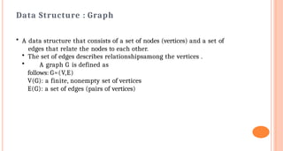 Data Structure : Graph
• A data structure that consists of a set of nodes (vertices) and a set of
edges that relate the nodes to each other.
• The set of edges describes relationshipsamong the vertices .
• A graph G is defined as
follows: G=(V,E)
V(G): a finite, nonempty set of vertices
E(G): a set of edges (pairs of vertices)
 