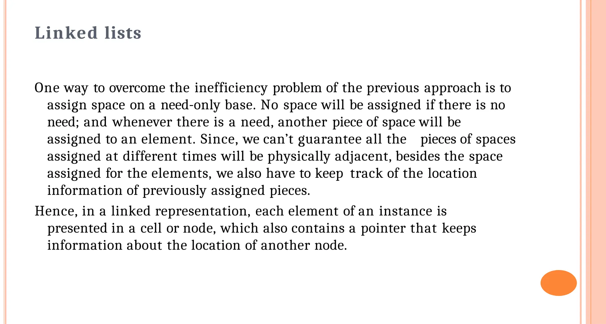 Linked lists
One way to overcome the inefficiency problem of the previous approach is to
assign space on a need-only base. No space will be assigned if there is no
need; and whenever there is a need, another piece of space will be
assigned to an element. Since, we can&rsquo;t guarantee all the pieces of spaces
assigned at different times will be physically adjacent, besides the space
assigned for the elements, we also have to keep track of the location
information of previously assigned pieces.
Hence, in a linked representation, each element of an instance is
presented in a cell or node, which also contains a pointer that keeps
information about the location of another node.
 