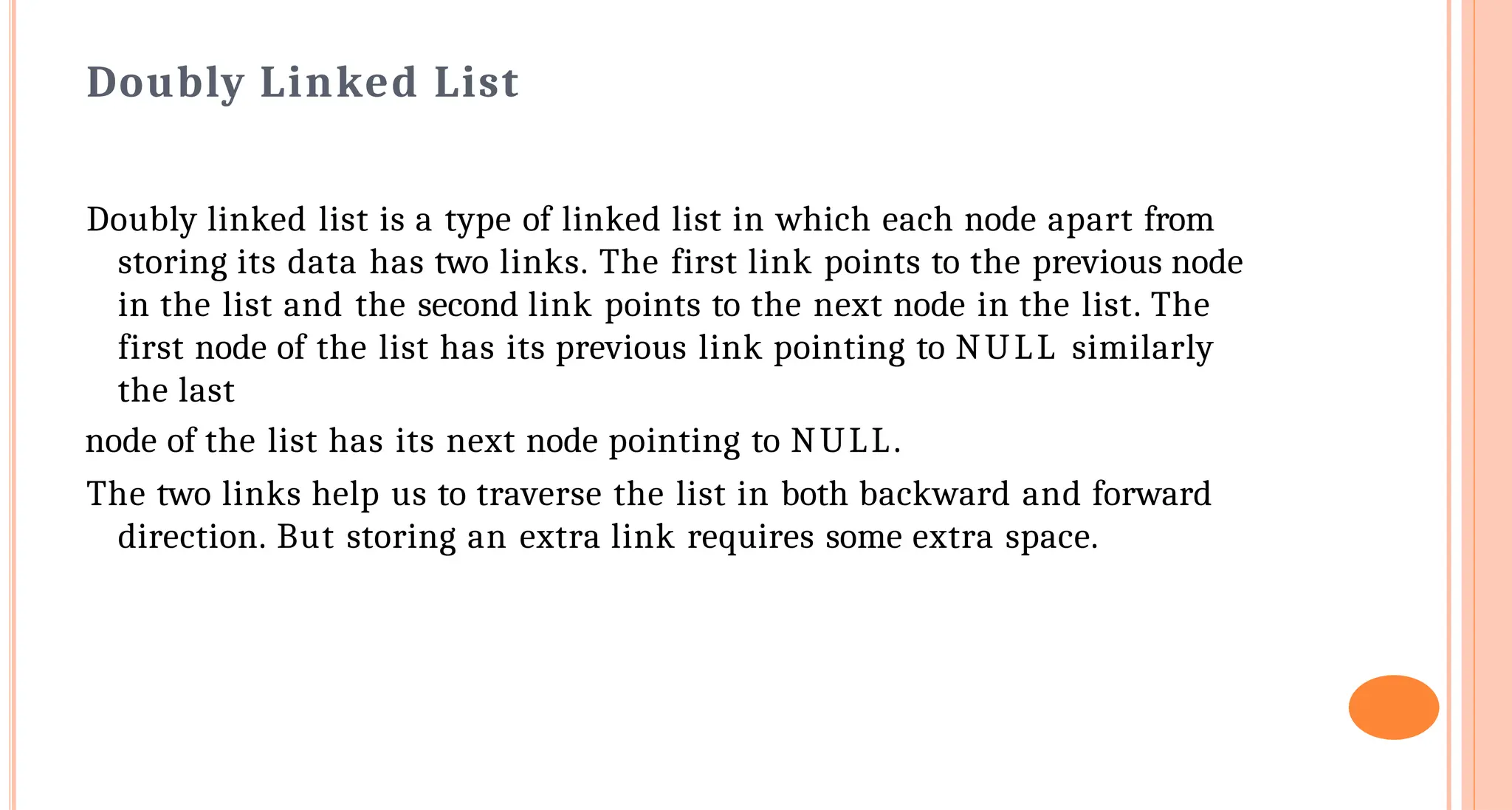 Doubly Linked List
Doubly linked list is a type of linked list in which each node apart from
storing its data has two links. The first link points to the previous node
in the list and the second link points to the next node in the list. The
first node of the list has its previous link pointing to NULL similarly
the last
node of the list has its next node pointing to NULL.
The two links help us to traverse the list in both backward and forward
direction. But storing an extra link requires some extra space.
 