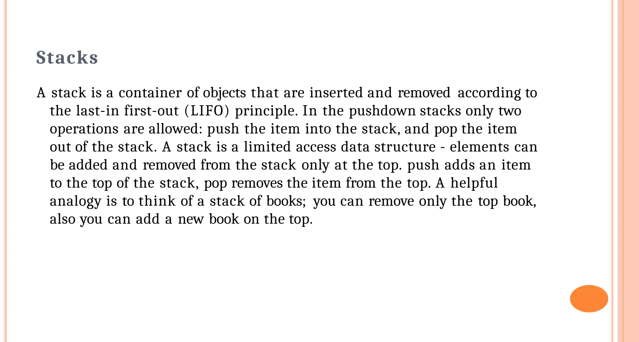Stacks
A stack is a container of objects that are inserted and removed according to
the last-in first-out (LIFO) principle. In the pushdown stacks only two
operations are allowed: push the item into the stack, and pop the item
out of the stack. A stack is a limited access data structure - elements can
be added and removed from the stack only at the top. push adds an item
to the top of the stack, pop removes the item from the top. A helpful
analogy is to think of a stack of books; you can remove only the top book,
also you can add a new book on the top.
 