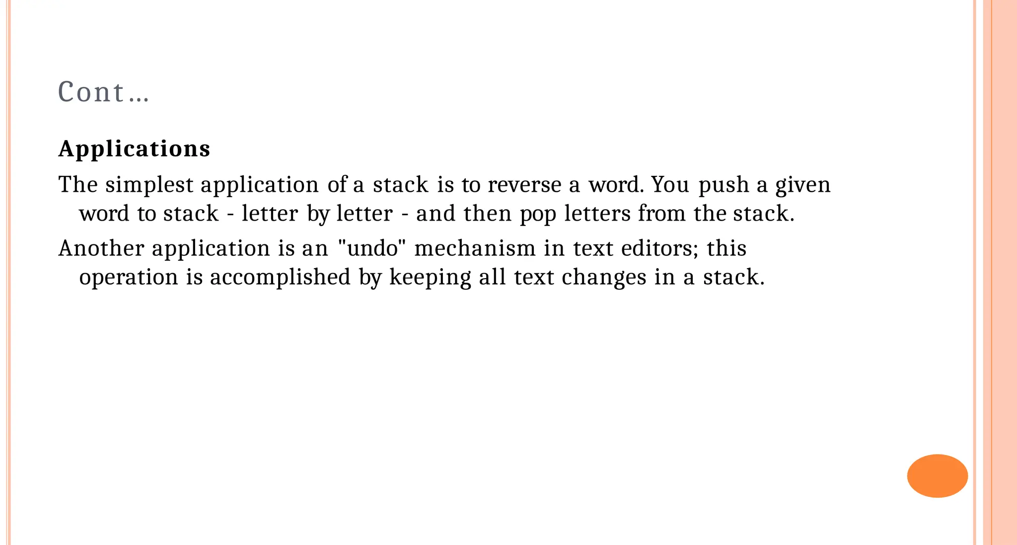 Cont&hellip;
Applications
The simplest application of a stack is to reverse a word. You push a given
word to stack - letter by letter - and then pop letters from the stack.
Another application is an "undo" mechanism in text editors; this
operation is accomplished by keeping all text changes in a stack.
 