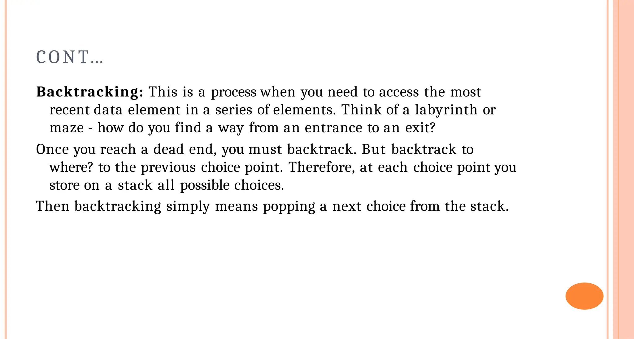 CONT&hellip;
Backtracking: This is a process when you need to access the most
recent data element in a series of elements. Think of a labyrinth or
maze - how do you find a way from an entrance to an exit?
Once you reach a dead end, you must backtrack. But backtrack to
where? to the previous choice point. Therefore, at each choice point you
store on a stack all possible choices.
Then backtracking simply means popping a next choice from the stack.
 
