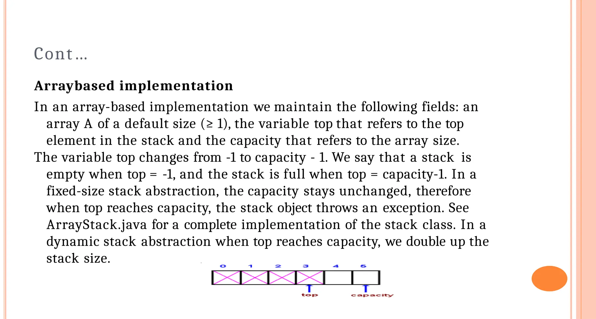 Cont&hellip;
Array&shy;based implementation
In an array-based implementation we maintain the following fields: an
array A of a default size (&ge; 1), the variable top that refers to the top
element in the stack and the capacity that refers to the array size.
The variable top changes from -1 to capacity - 1. We say that a stack is
empty when top = -1, and the stack is full when top = capacity-1. In a
fixed-size stack abstraction, the capacity stays unchanged, therefore
when top reaches capacity, the stack object throws an exception. See
ArrayStack.java for a complete implementation of the stack class. In a
dynamic stack abstraction when top reaches capacity, we double up the
stack size.
 