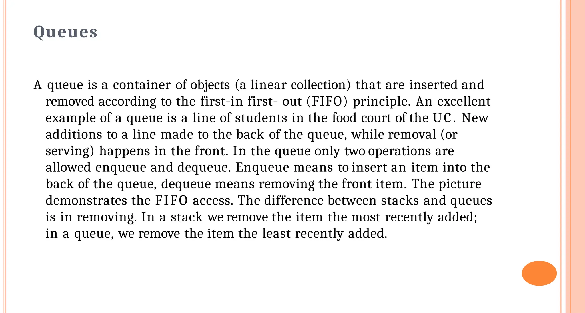 Queues
A queue is a container of objects (a linear collection) that are inserted and
removed according to the first-in first- out (FIFO) principle. An excellent
example of a queue is a line of students in the food court of the UC. New
additions to a line made to the back of the queue, while removal (or
serving) happens in the front. In the queue only two operations are
allowed enqueue and dequeue. Enqueue means to insert an item into the
back of the queue, dequeue means removing the front item. The picture
demonstrates the FIFO access. The difference between stacks and queues
is in removing. In a stack we remove the item the most recently added;
in a queue, we remove the item the least recently added.
 