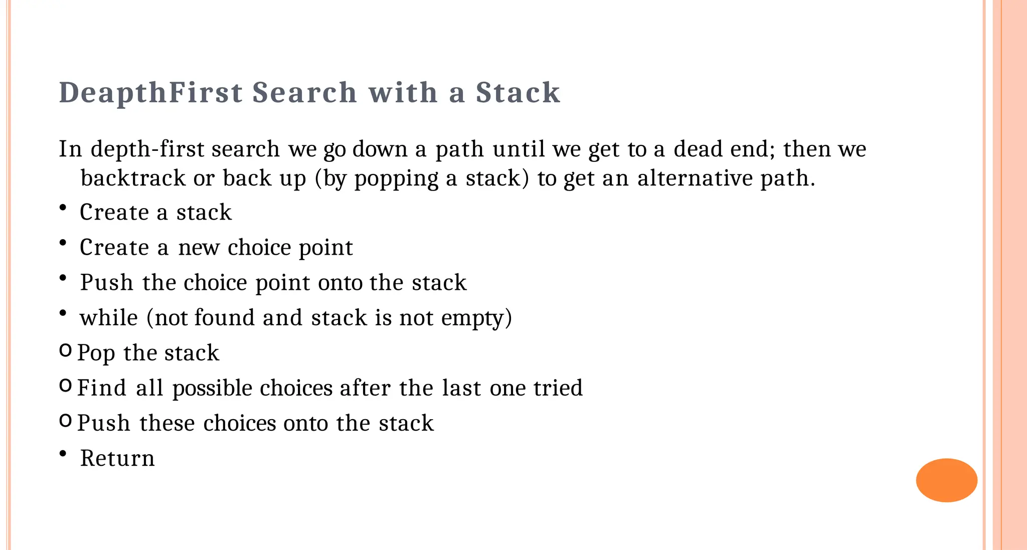 Deapth&shy;First Search with a Stack
In depth-first search we go down a path until we get to a dead end; then we
backtrack or back up (by popping a stack) to get an alternative path.
&bull; Create a stack
&bull; Create a new choice point
&bull; Push the choice point onto the stack
&bull; while (not found and stack is not empty)
o Pop the stack
o Find all possible choices after the last one tried
o Push these choices onto the stack
&bull; Return
 