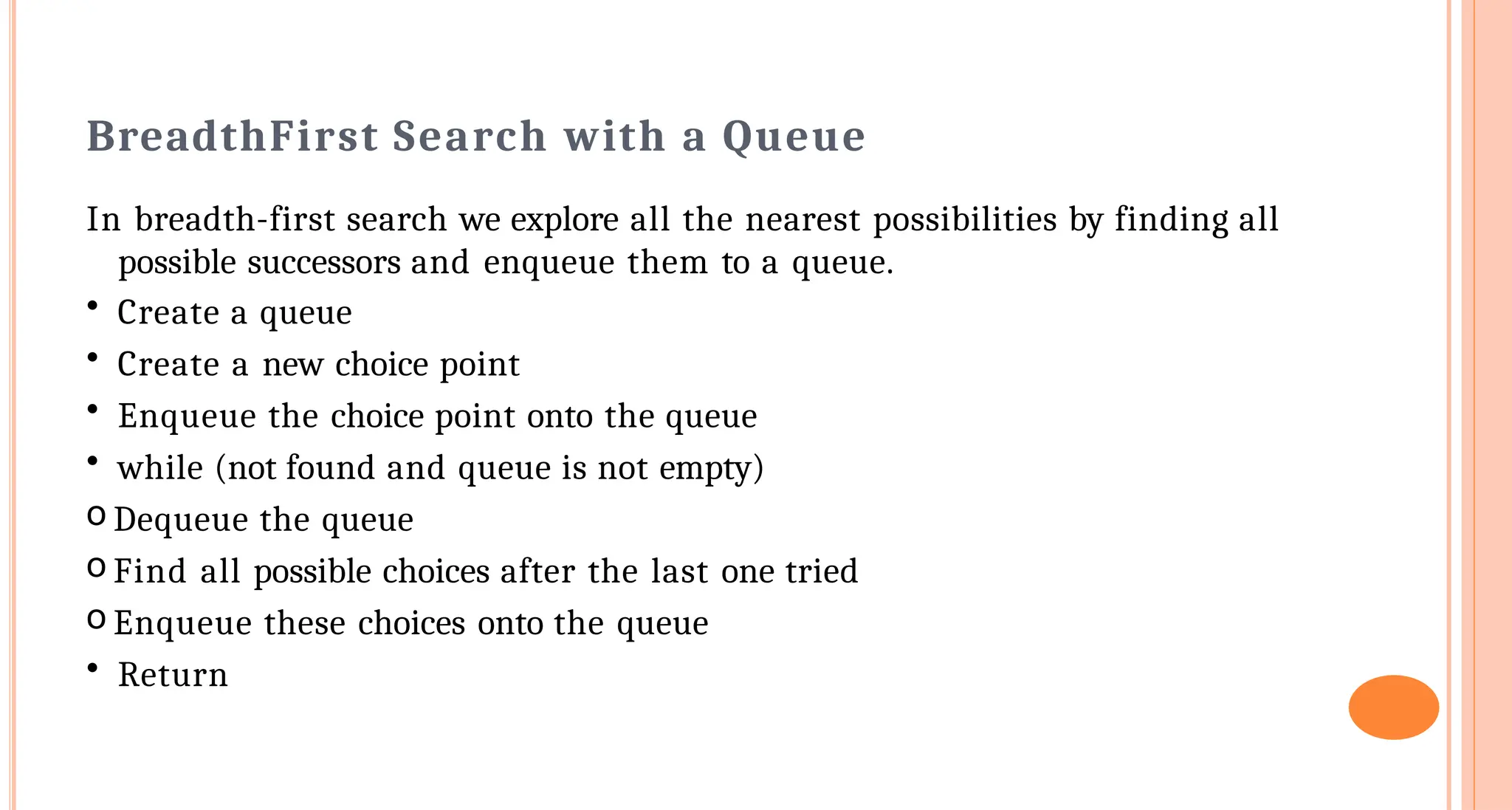 Breadth&shy;First Search with a Queue
In breadth-first search we explore all the nearest possibilities by finding all
possible successors and enqueue them to a queue.
&bull; Create a queue
&bull; Create a new choice point
&bull; Enqueue the choice point onto the queue
&bull; while (not found and queue is not empty)
o Dequeue the queue
o Find all possible choices after the last one tried
o Enqueue these choices onto the queue
&bull; Return
 