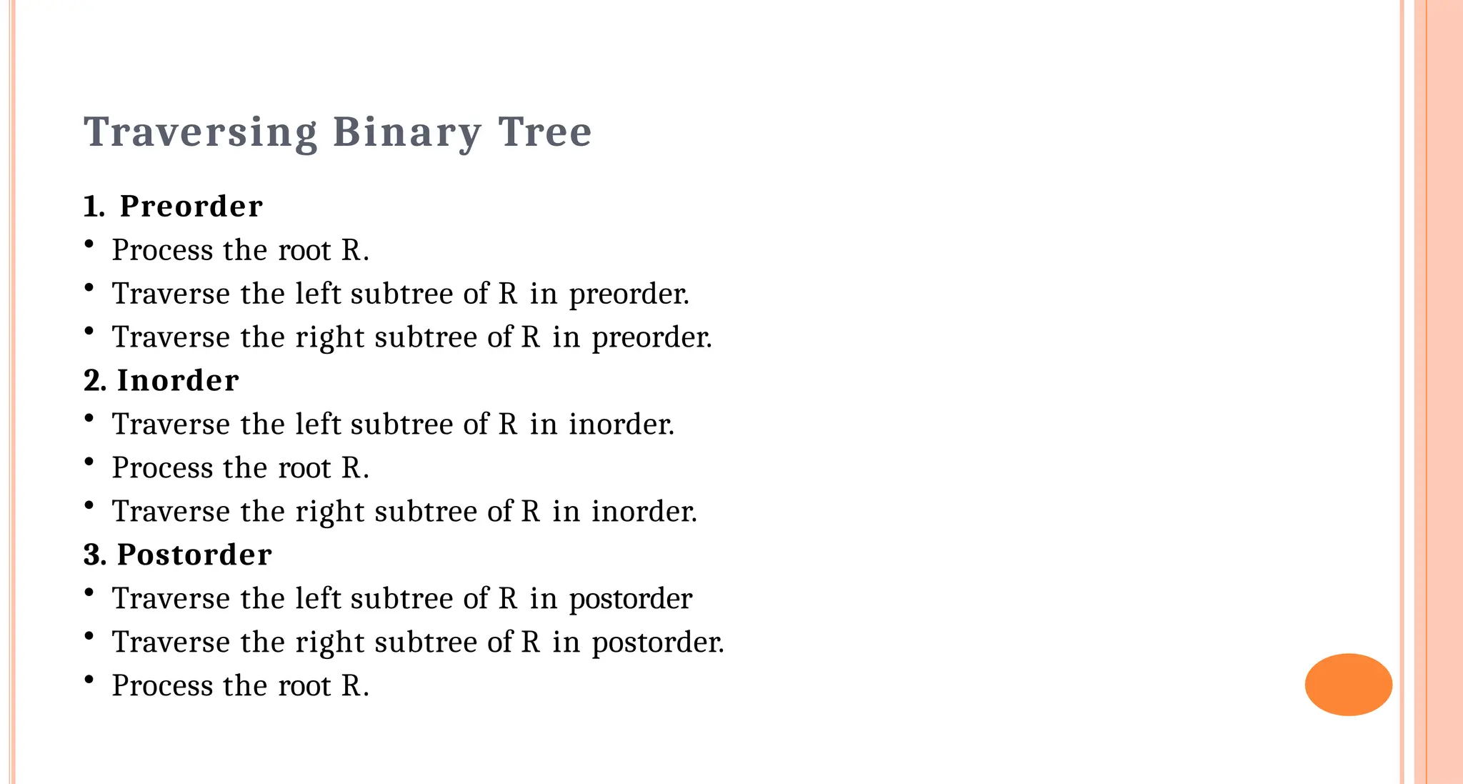 Traversing Binary Tree
1. Preorder
&bull; Process the root R.
&bull; Traverse the left subtree of R in preorder.
&bull; Traverse the right subtree of R in preorder.
2. Inorder
&bull; Traverse the left subtree of R in inorder.
&bull; Process the root R.
&bull; Traverse the right subtree of R in inorder.
3. Postorder
&bull; Traverse the left subtree of R in postorder
&bull; Traverse the right subtree of R in postorder.
&bull; Process the root R.
 