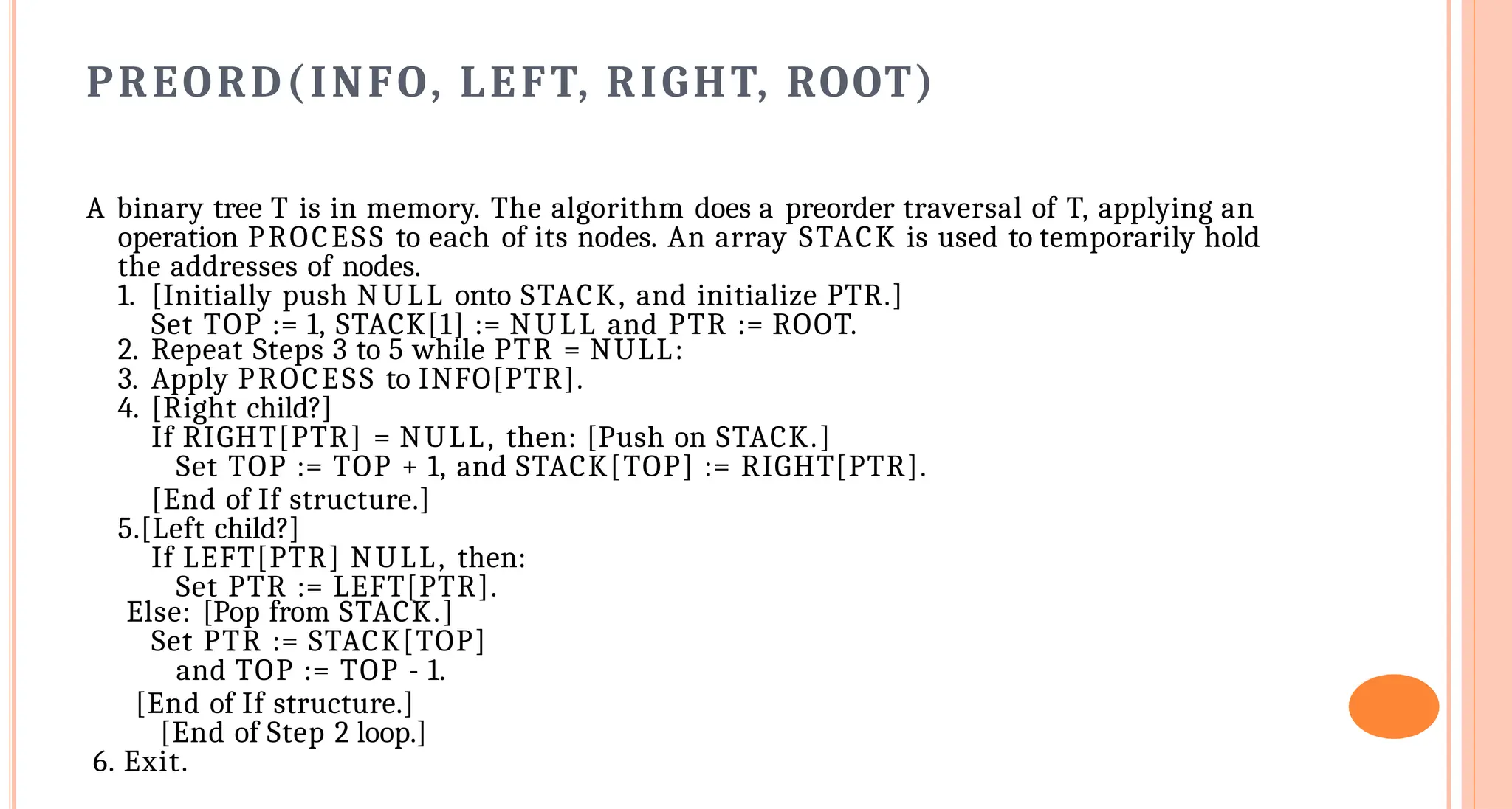 PREORD(INFO, LEFT, RIGHT, ROOT)
A binary tree T is in memory. The algorithm does a preorder traversal of T, applying an
operation PROCESS to each of its nodes. An array STACK is used to temporarily hold
the addresses of nodes.
1. [Initially push NULL onto STACK, and initialize PTR.]
Set TOP := 1, STACK[1] := NULL and PTR := ROOT.
2. Repeat Steps 3 to 5 while PTR = NULL:
3. Apply PROCESS to INFO[PTR].
4. [Right child?]
If RIGHT[PTR] = NULL, then: [Push on STACK.]
Set TOP := TOP + 1, and STACK[TOP] := RIGHT[PTR].
[End of If structure.]
5.[Left child?]
If LEFT[PTR] NULL, then:
Set PTR := LEFT[PTR].
Else: [Pop from STACK.]
Set PTR := STACK[TOP]
and TOP := TOP - 1.
[End of If structure.]
[End of Step 2 loop.]
6. Exit.
 