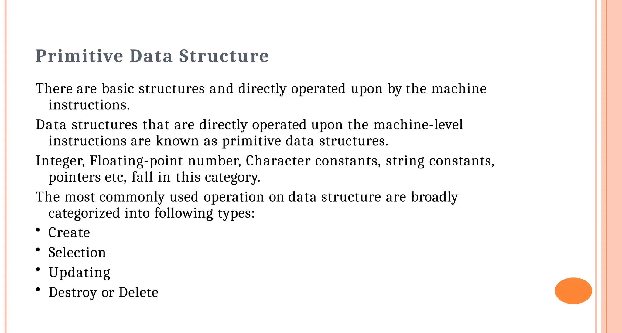 Primitive Data Structure
There are basic structures and directly operated upon by the machine
instructions.
Data structures that are directly operated upon the machine-level
instructions are known as primitive data structures.
Integer, Floating-point number, Character constants, string constants,
pointers etc, fall in this category.
The most commonly used operation on data structure are broadly
categorized into following types:
&bull; Create
&bull; Selection
&bull; Updating
&bull; Destroy or Delete
 