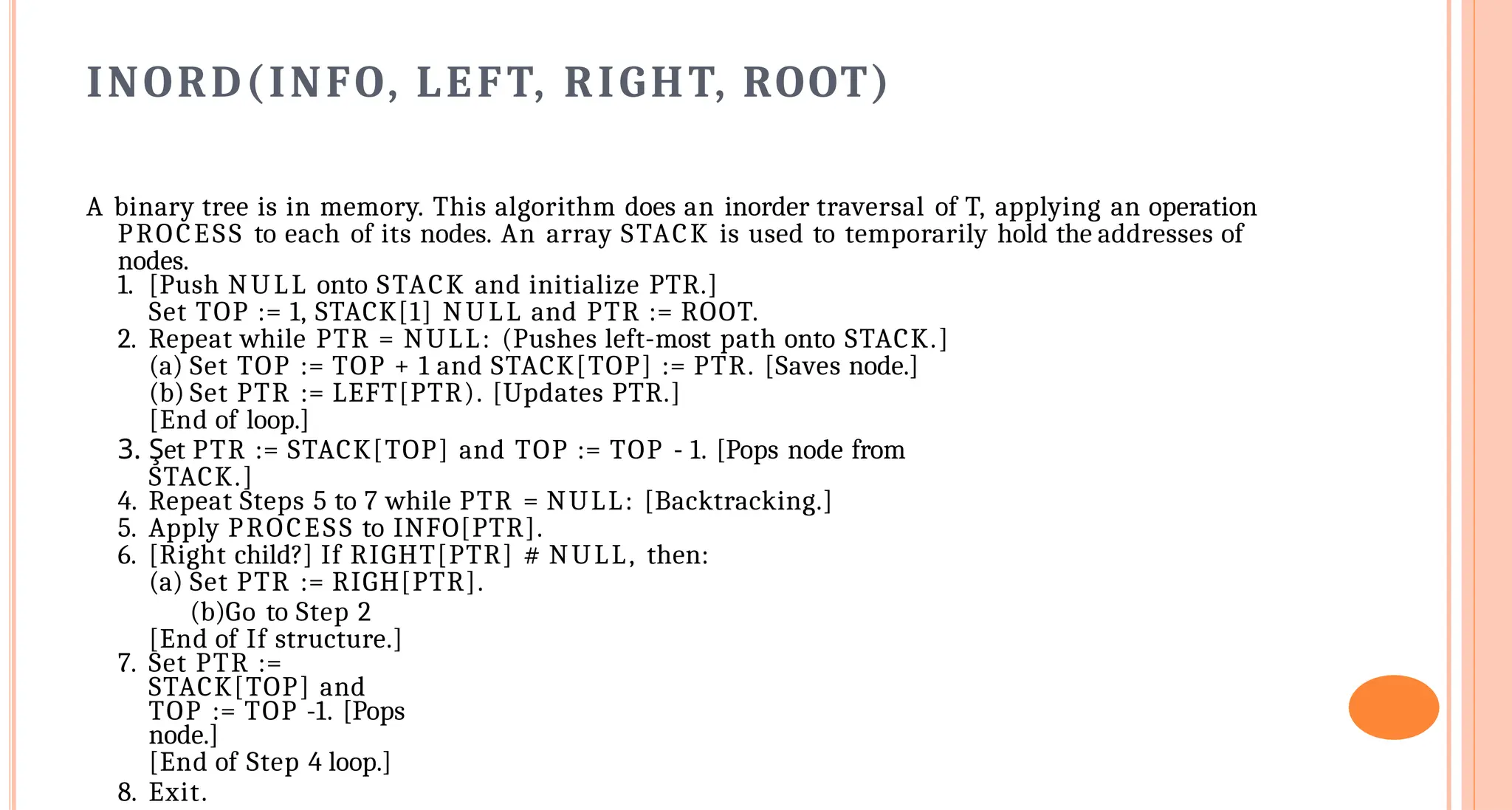 INORD(INFO, LEFT, RIGHT, ROOT)
A binary tree is in memory. This algorithm does an inorder traversal of T, applying an operation
PROCESS to each of its nodes. An array STACK is used to temporarily hold the addresses of
nodes.
1. [Push NULL onto STACK and initialize PTR.]
Set TOP := 1, STACK[1] NULL and PTR := ROOT.
2. Repeat while PTR = NULL: (Pushes left-most path onto STACK.]
(a) Set TOP := TOP + 1 and STACK[TOP] := PTR. [Saves node.]
(b) Set PTR := LEFT[PTR). [Updates PTR.]
[End of loop.]
3. Şet PTR := STACK[TOP] and TOP := TOP - 1. [Pops node from
STACK.]
4. Repeat Steps 5 to 7 while PTR = NULL: [Backtracking.]
5. Apply PROCESS to INFO[PTR].
6. [Right child?] If RIGHT[PTR] # NULL, then:
(a) Set PTR := RIGH[PTR].
(b)Go to Step 2
[End of If structure.]
7. Set PTR :=
STACK[TOP] and
TOP := TOP -1. [Pops
node.]
[End of Step 4 loop.]
8. Exit.
 