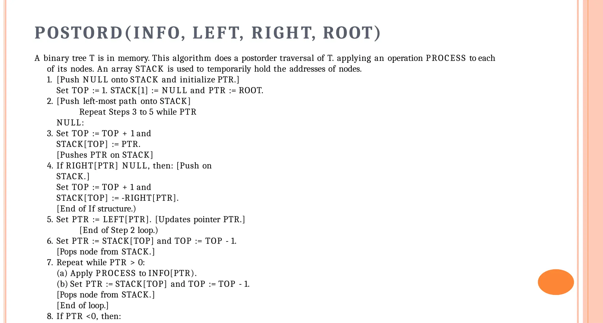 POSTORD(INFO, LEFT, RIGHT, ROOT)
A binary tree T is in memory. This algorithm does a postorder traversal of T. applying an operation PROCESS to each
of its nodes. An array STACK is used to temporarily hold the addresses of nodes.
1. [Push NULL onto STACK and initialize PTR.]
Set TOP := 1. STACK[1] := NULL and PTR := ROOT.
2. [Push left-most path onto STACK]
Repeat Steps 3 to 5 while PTR
NULL:
3. Set TOP := TOP + 1 and
STACK[TOP] := PTR.
[Pushes PTR on STACK]
4. If RIGHT[PTR] NULL, then: [Push on
STACK.]
Set TOP := TOP + 1 and
STACK[TOP] := -RIGHT[PTR].
[End of If structure.)
5. Set PTR := LEFT[PTR]. [Updates pointer PTR.]
[End of Step 2 loop.)
6. Set PTR := STACK[TOP] and TOP := TOP - 1.
[Pops node from STACK.]
7. Repeat while PTR > 0:
(a) Apply PROCESS to INFO[PTR).
(b) Set PTR := STACK[TOP] and TOP := TOP - 1.
[Pops node from STACK.]
[End of loop.]
8. If PTR <0, then:
 