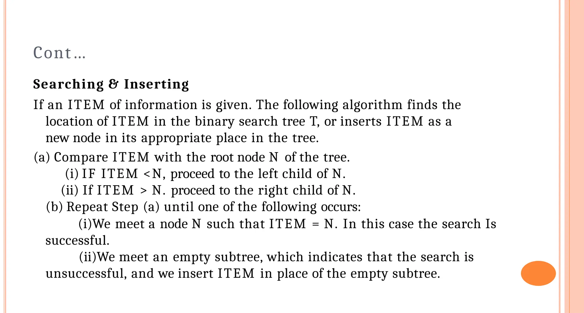 Cont&hellip;
Searching & Inserting
If an ITEM of information is given. The following algorithm finds the
location of ITEM in the binary search tree T, or inserts ITEM as a
new node in its appropriate place in the tree.
(a) Compare ITEM with the root node N of the tree.
(i) IF ITEM <N, proceed to the left child of N.
(ii) If ITEM > N. proceed to the right child of N.
(b) Repeat Step (a) until one of the following occurs:
(i)We meet a node N such that ITEM = N. In this case the search Is
successful.
(ii)We meet an empty subtree, which indicates that the search is
unsuccessful, and we insert ITEM in place of the empty subtree.
 
