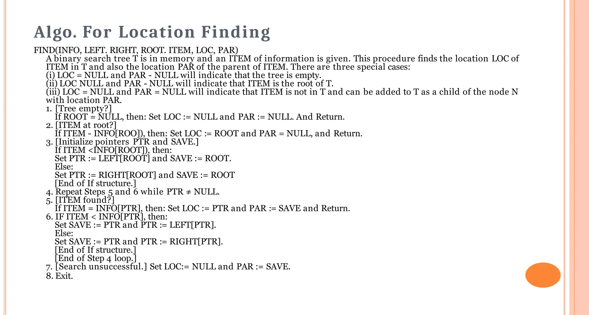 Algo. For Location Finding
FIND(INFO, LEFT. RIGHT, ROOT. ITEM, LOC, PAR)
A binary search tree T is in memory and an ITEM of information is given. This procedure finds the location LOC of
ITEM in T and also the location PAR of the parent of ITEM. There are three special cases:
(i) LOC = NULL and PAR - NULL will indicate that the tree is empty.
(ii) LOC NULL and PAR - NULL will indicate that ITEM is the root of T.
(iii) LOC = NULL and PAR = NULL will indicate that ITEM is not in T and can be added to T as a child of the node N
with location PAR.
1. [Tree empty?]
If ROOT = NULL, then: Set LOC := NULL and PAR := NULL. And Return.
2. [ITEM at root?]
If ITEM - INFO[ROO]), then: Set LOC := ROOT and PAR = NULL, and Return.
3. [Initialize pointers PTR and SAVE.]
If ITEM <INFO[ROOT]), then:
Set PTR := LEFT[ROOT] and SAVE := ROOT.
Else:
Set PTR := RIGHT[ROOT] and SAVE := ROOT
[End of If structure.]
4. Repeat Steps 5 and 6 while PTR &ne; NULL.
5. [ITEM found?]
If ITEM = INFO[PTR], then: Set LOC := PTR and PAR := SAVE and Return.
6. IF ITEM < INFO[PTR], then:
Set SAVE := PTR and PTR := LEFT[PTR].
Else:
Set SAVE := PTR and PTR := RIGHT[PTR].
[End of If structure.]
[End of Step 4 loop.]
7. [Search unsuccessful.] Set LOC:= NULL and PAR := SAVE.
8. Exit.
 