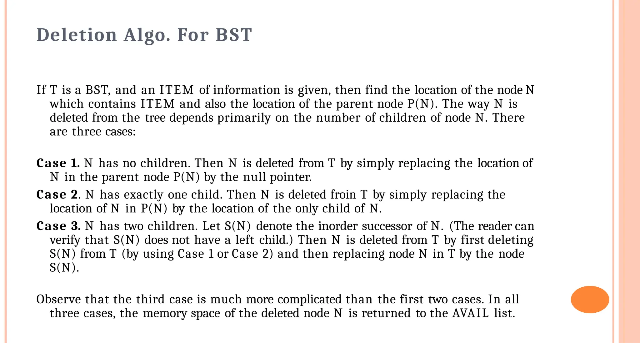 Deletion Algo. For BST
If T is a BST, and an ITEM of information is given, then find the location of the node N
which contains ITEM and also the location of the parent node P(N). The way N is
deleted from the tree depends primarily on the number of children of node N. There
are three cases:
Case 1. N has no children. Then N is deleted from T by simply replacing the location of
N in the parent node P(N) by the null pointer.
Case 2. N has exactly one child. Then N is deleted froin T by simply replacing the
location of N in P(N) by the location of the only child of N.
Case 3. N has two children. Let S(N) denote the inorder successor of N. (The reader can
verify that S(N) does not have a left child.) Then N is deleted from T by first deleting
S(N) from T (by using Case 1 or Case 2) and then replacing node N in T by the node
S(N).
Observe that the third case is much more complicated than the first two cases. In all
three cases, the memory space of the deleted node N is returned to the AVAIL list.
 