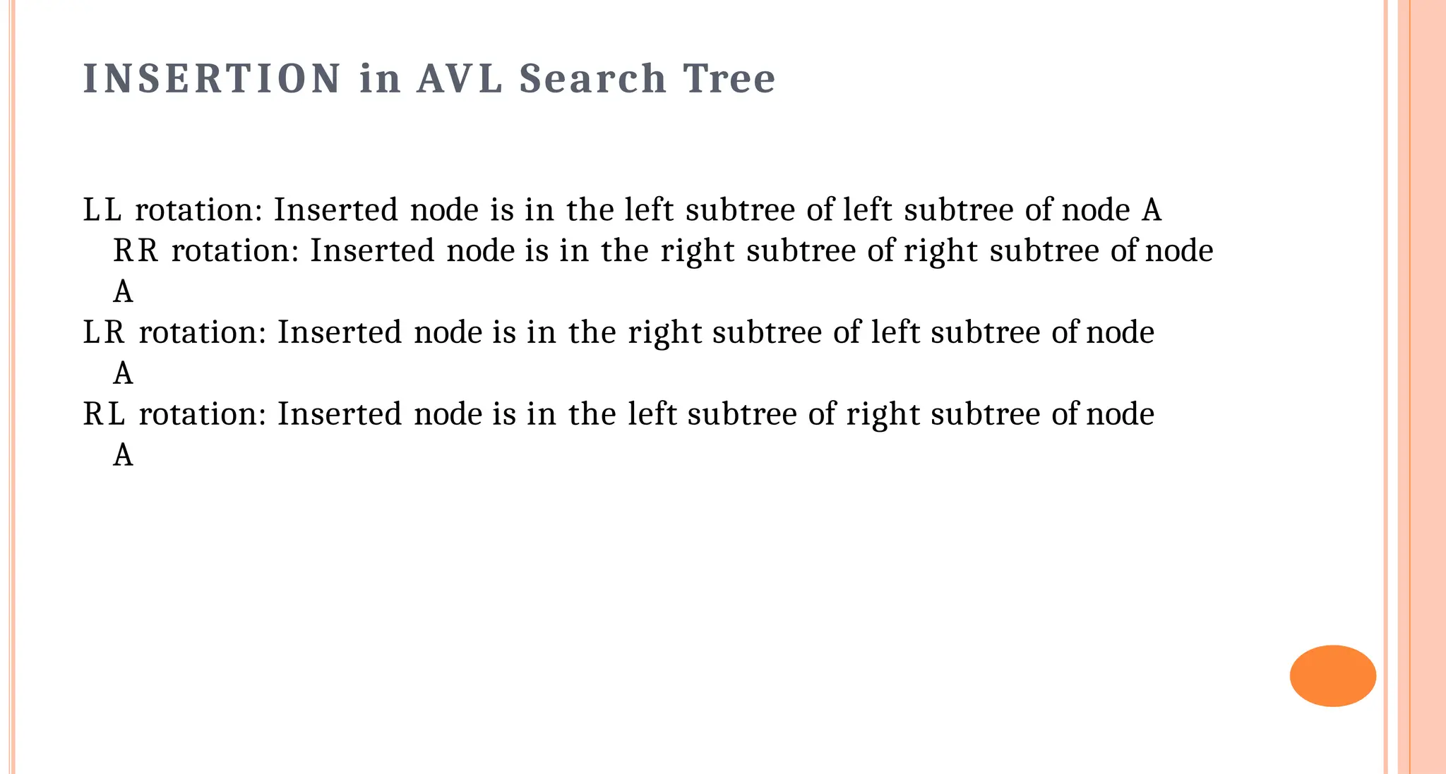 INSERTION in AVL Search Tree
LL rotation: Inserted node is in the left subtree of left subtree of node A
RR rotation: Inserted node is in the right subtree of right subtree of node
A
LR rotation: Inserted node is in the right subtree of left subtree of node
A
RL rotation: Inserted node is in the left subtree of right subtree of node
A
 