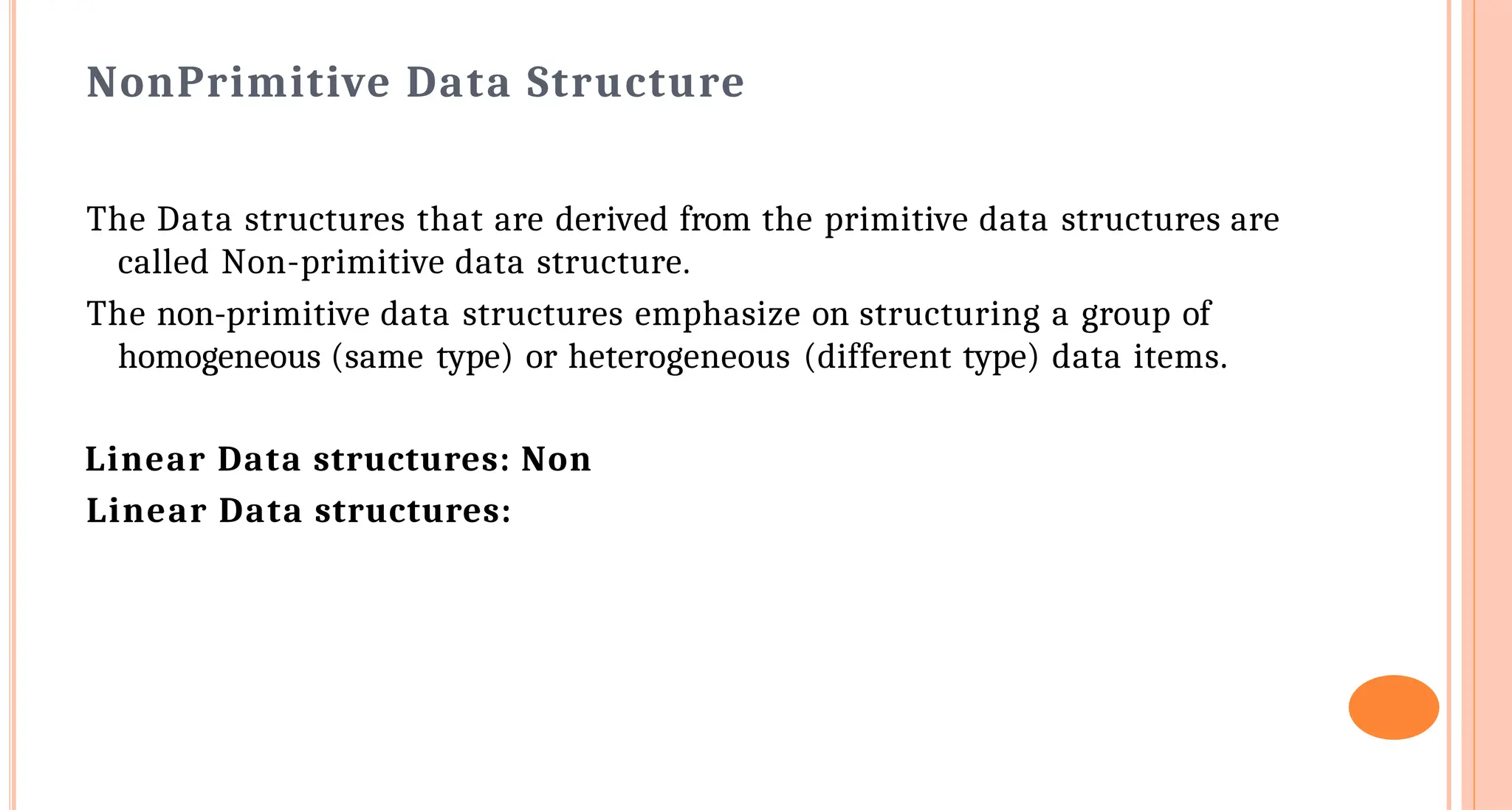 Non&shy;Primitive Data Structure
The Data structures that are derived from the primitive data structures are
called Non-primitive data structure.
The non-primitive data structures emphasize on structuring a group of
homogeneous (same type) or heterogeneous (different type) data items.
Linear Data structures: Non&shy;
Linear Data structures:
 