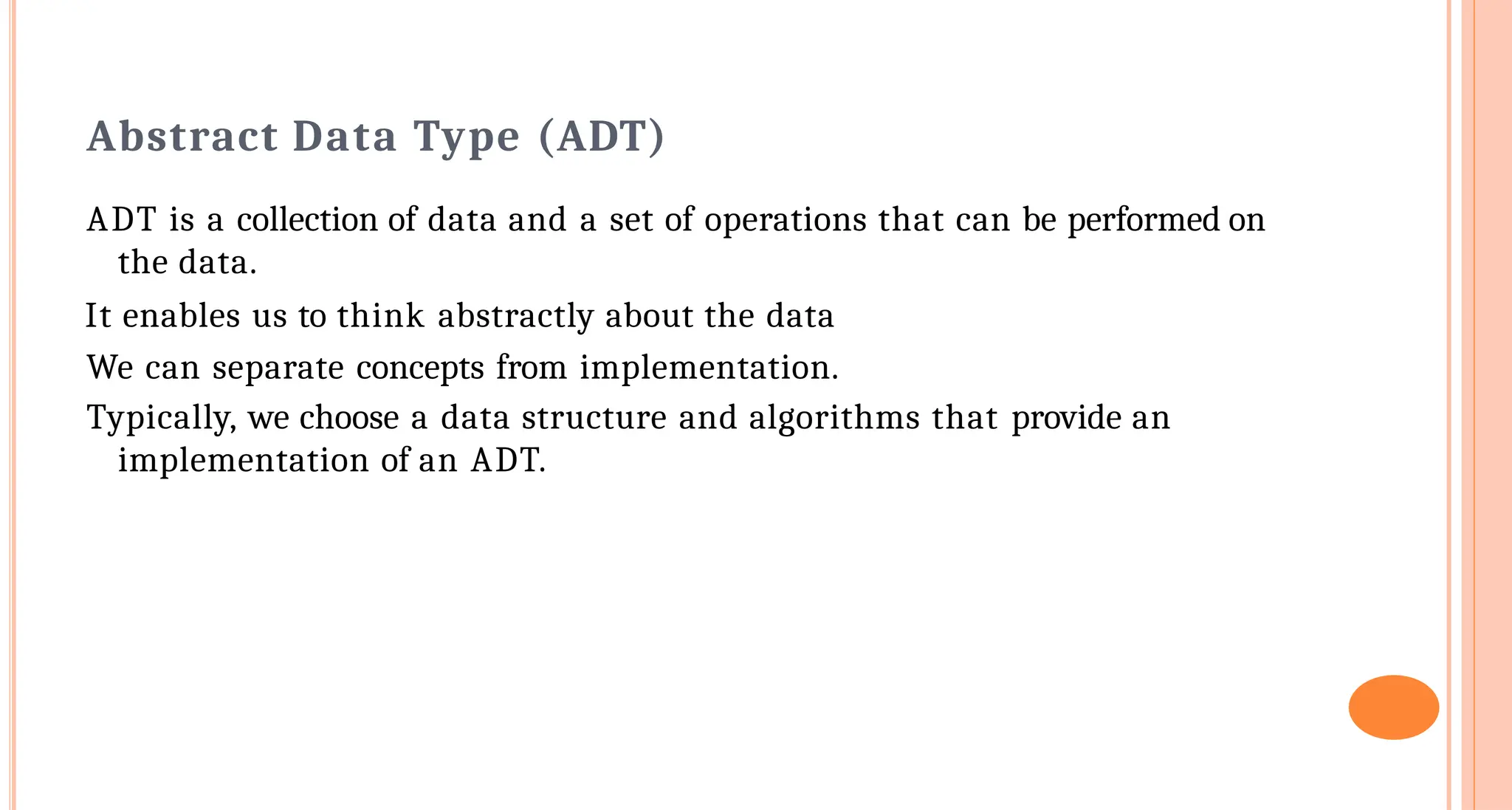 Abstract Data Type (ADT)
ADT is a collection of data and a set of operations that can be performed on
the data.
It enables us to think abstractly about the data
We can separate concepts from implementation.
Typically, we choose a data structure and algorithms that provide an
implementation of an ADT.
 