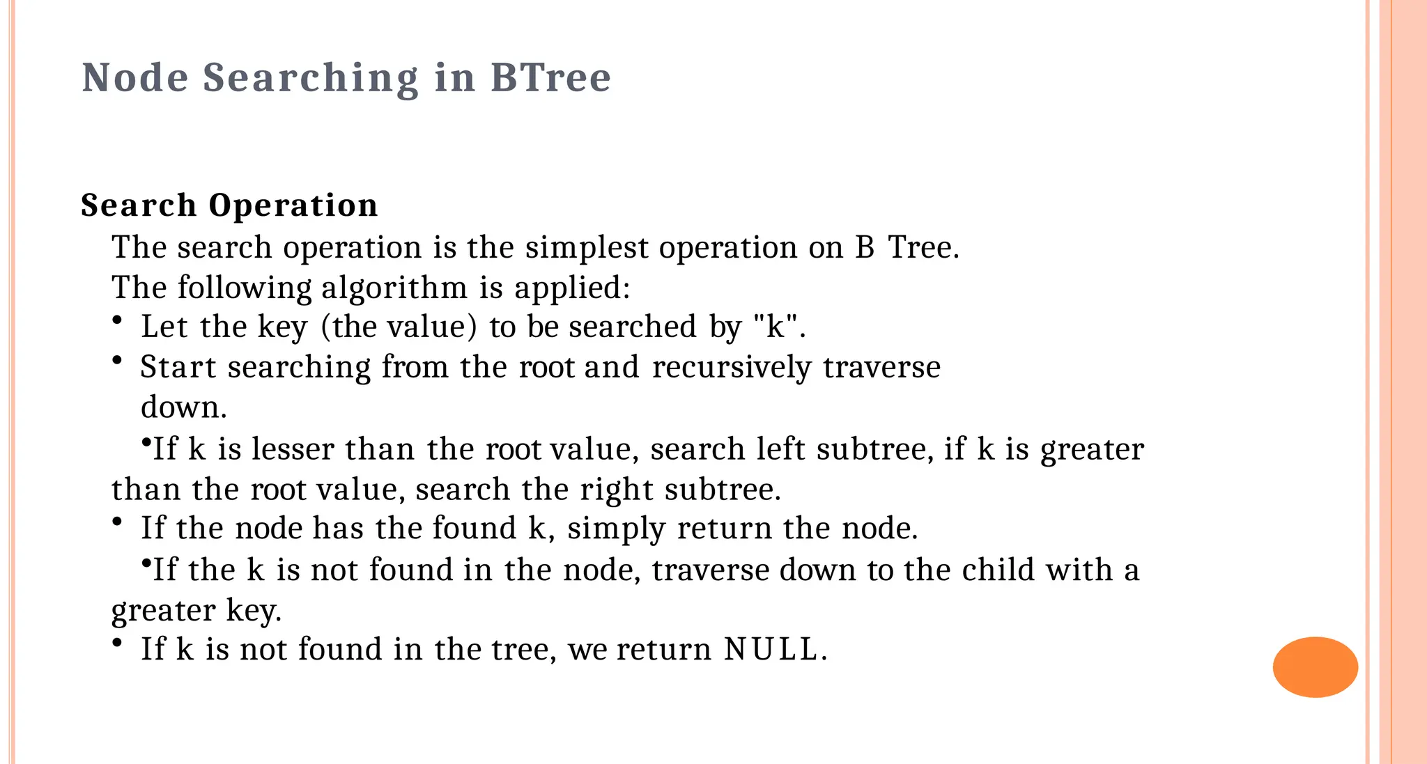 Node Searching in B&shy;Tree
Search Operation
The search operation is the simplest operation on B Tree.
The following algorithm is applied:
&bull; Let the key (the value) to be searched by "k".
&bull; Start searching from the root and recursively traverse
down.
&bull;If k is lesser than the root value, search left subtree, if k is greater
than the root value, search the right subtree.
&bull; If the node has the found k, simply return the node.
&bull;If the k is not found in the node, traverse down to the child with a
greater key.
&bull; If k is not found in the tree, we return NULL.
 