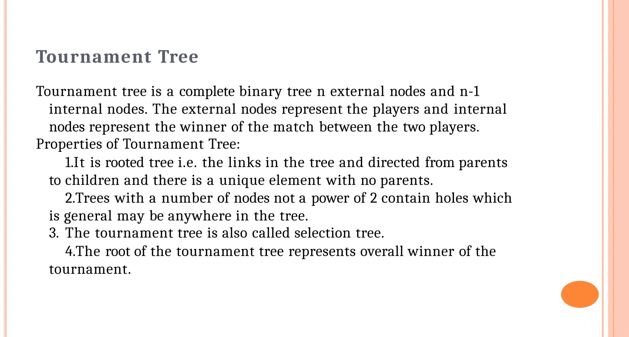 Tournament Tree
Tournament tree is a complete binary tree n external nodes and n-1
internal nodes. The external nodes represent the players and internal
nodes represent the winner of the match between the two players.
Properties of Tournament Tree:
1.It is rooted tree i.e. the links in the tree and directed from parents
to children and there is a unique element with no parents.
2.Trees with a number of nodes not a power of 2 contain holes which
is general may be anywhere in the tree.
3. The tournament tree is also called selection tree.
4.The root of the tournament tree represents overall winner of the
tournament.
 