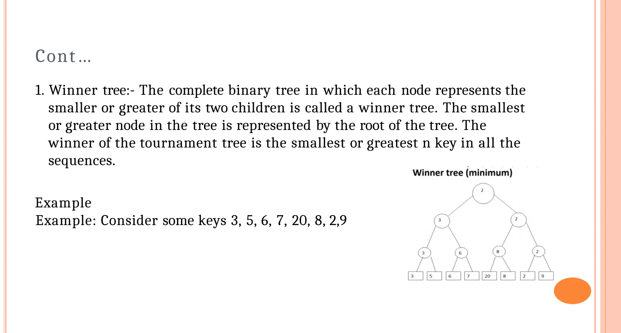 Cont&hellip;
1. Winner tree:- The complete binary tree in which each node represents the
smaller or greater of its two children is called a winner tree. The smallest
or greater node in the tree is represented by the root of the tree. The
winner of the tournament tree is the smallest or greatest n key in all the
sequences.
Example
Example: Consider some keys 3, 5, 6, 7, 20, 8, 2,9
 