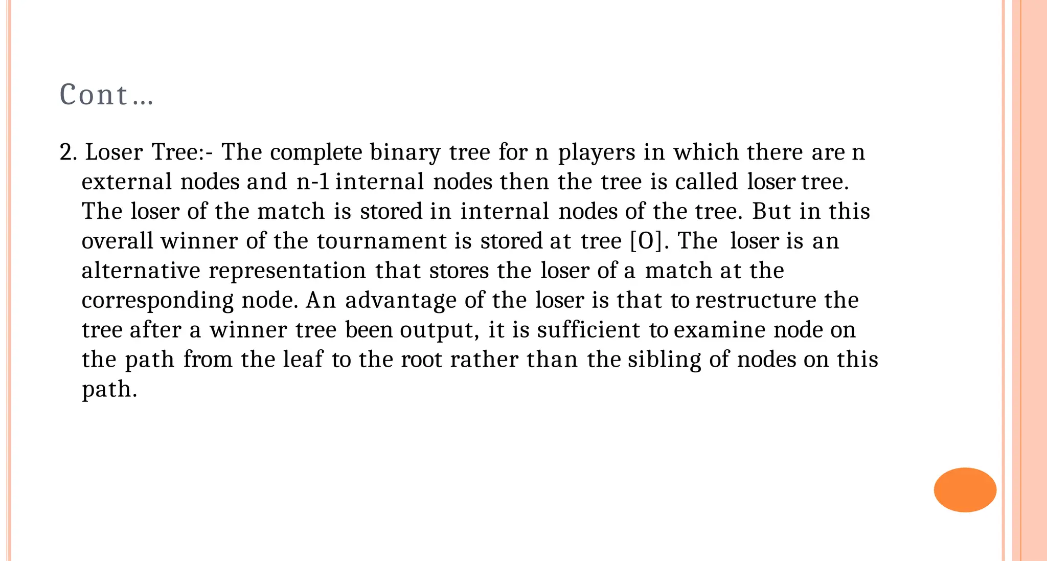 Cont&hellip;
2. Loser Tree:- The complete binary tree for n players in which there are n
external nodes and n-1 internal nodes then the tree is called loser tree.
The loser of the match is stored in internal nodes of the tree. But in this
overall winner of the tournament is stored at tree [O]. The loser is an
alternative representation that stores the loser of a match at the
corresponding node. An advantage of the loser is that to restructure the
tree after a winner tree been output, it is sufficient to examine node on
the path from the leaf to the root rather than the sibling of nodes on this
path.
 