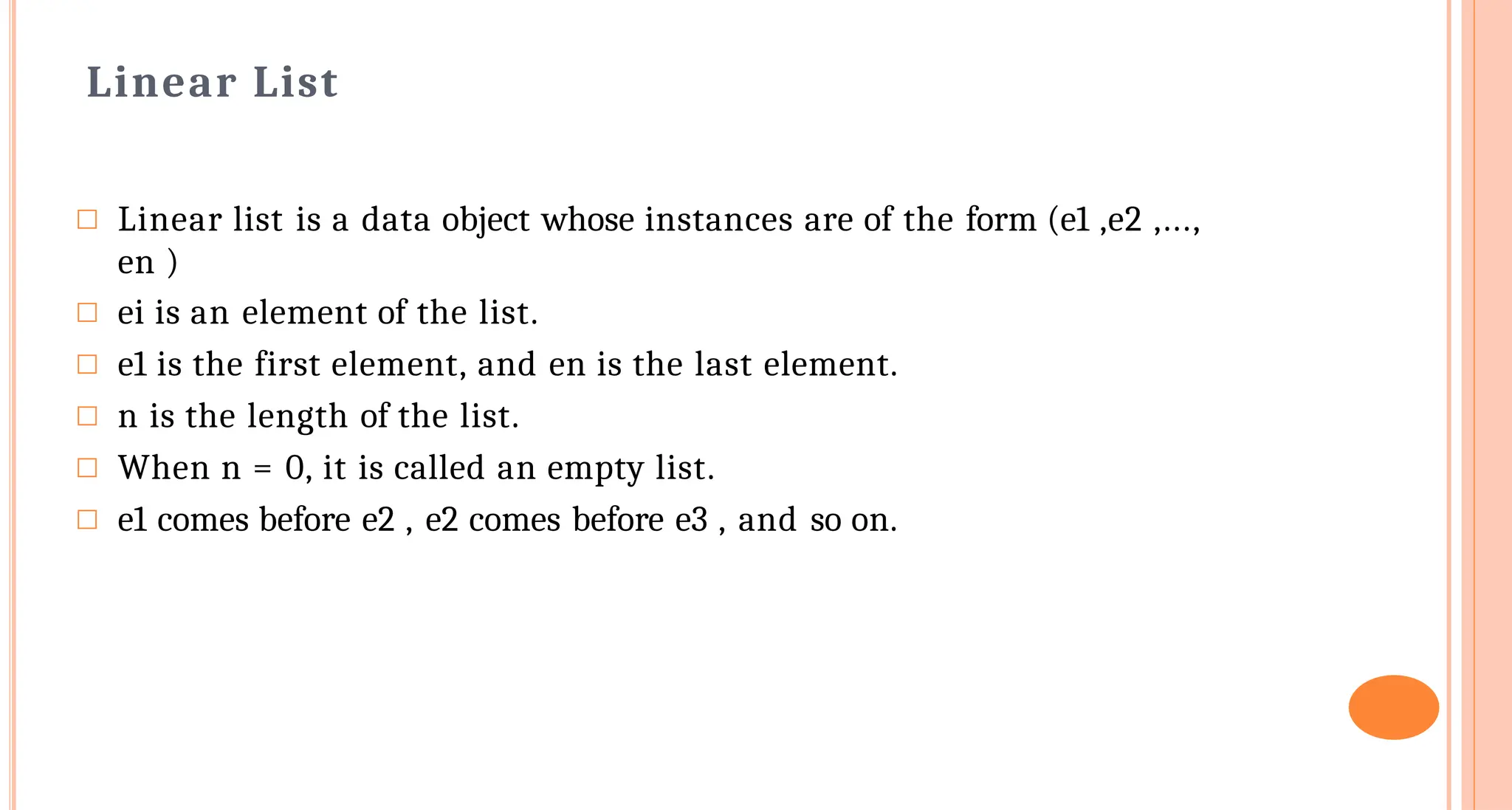 Linear List
□ Linear list is a data object whose instances are of the form (e1 ,e2 ,...,
en )
□ ei is an element of the list.
□ e1 is the first element, and en is the last element.
□ n is the length of the list.
□ When n = 0, it is called an empty list.
□ e1 comes before e2 , e2 comes before e3 , and so on.
 