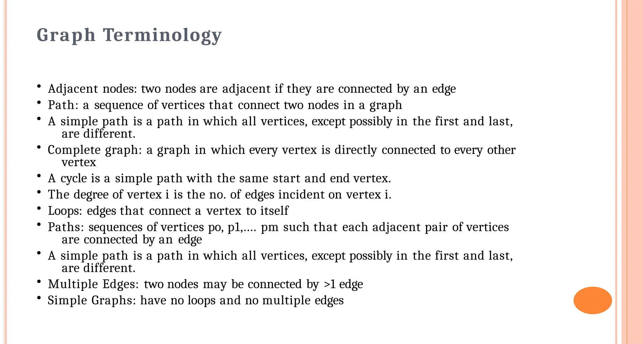 Graph Terminology
&bull; Adjacent nodes: two nodes are adjacent if they are connected by an edge
&bull; Path: a sequence of vertices that connect two nodes in a graph
&bull; A simple path is a path in which all vertices, except possibly in the first and last,
are different.
&bull; Complete graph: a graph in which every vertex is directly connected to every other
vertex
&bull; A cycle is a simple path with the same start and end vertex.
&bull; The degree of vertex i is the no. of edges incident on vertex i.
&bull; Loops: edges that connect a vertex to itself
&bull; Paths: sequences of vertices po, p1,.... pm such that each adjacent pair of vertices
are connected by an edge
&bull; A simple path is a path in which all vertices, except possibly in the first and last,
are different.
&bull; Multiple Edges: two nodes may be connected by >1 edge
&bull; Simple Graphs: have no loops and no multiple edges
 
