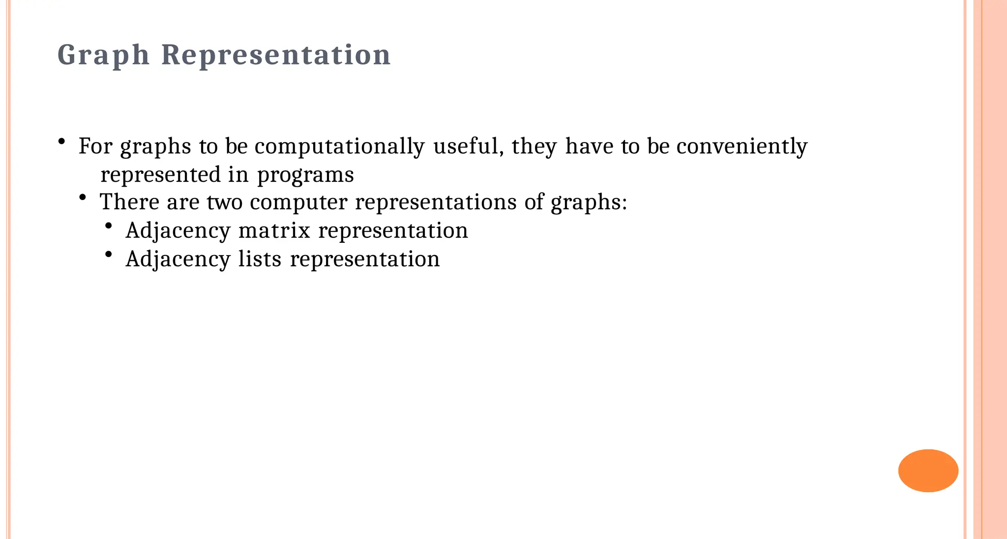Graph Representation
&bull; For graphs to be computationally useful, they have to be conveniently
represented in programs
&bull; There are two computer representations of graphs:
&bull; Adjacency matrix representation
&bull; Adjacency lists representation
 