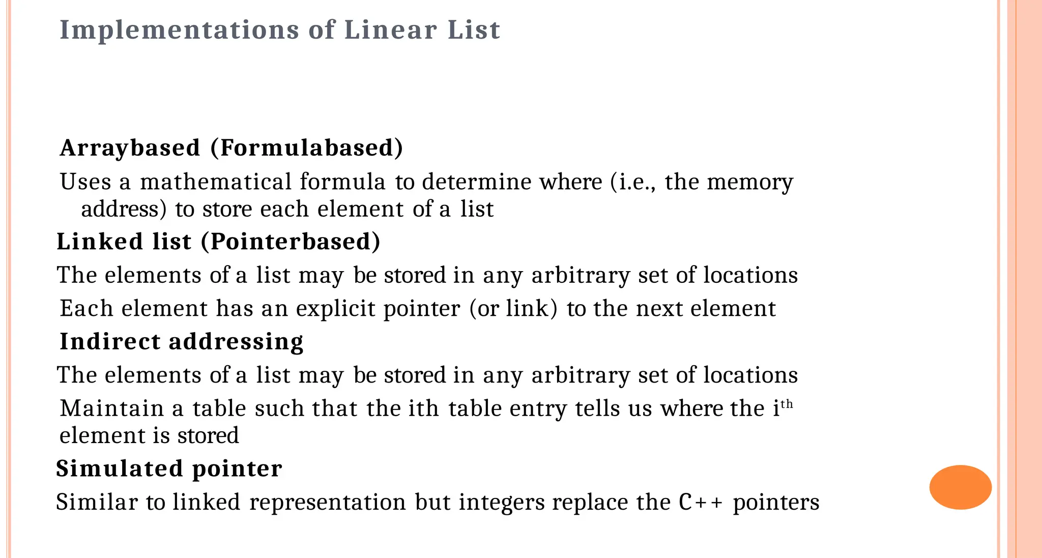Implementations of Linear List
Array&shy;based (Formula&shy;based)
Uses a mathematical formula to determine where (i.e., the memory
address) to store each element of a list
Linked list (Pointer&shy;based)
The elements of a list may be stored in any arbitrary set of locations
Each element has an explicit pointer (or link) to the next element
Indirect addressing
The elements of a list may be stored in any arbitrary set of locations
Maintain a table such that the ith table entry tells us where the ith
element is stored
Simulated pointer
Similar to linked representation but integers replace the C++ pointers
 