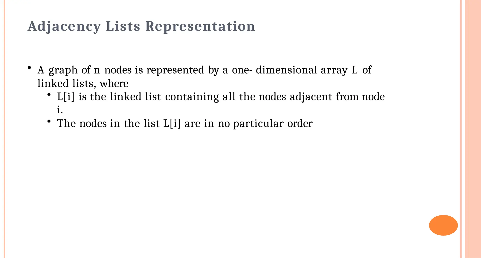 Adjacency Lists Representation
&bull; A graph of n nodes is represented by a one- dimensional array L of
linked lists, where
&bull; L[i] is the linked list containing all the nodes adjacent from node
i.
&bull; The nodes in the list L[i] are in no particular order
 