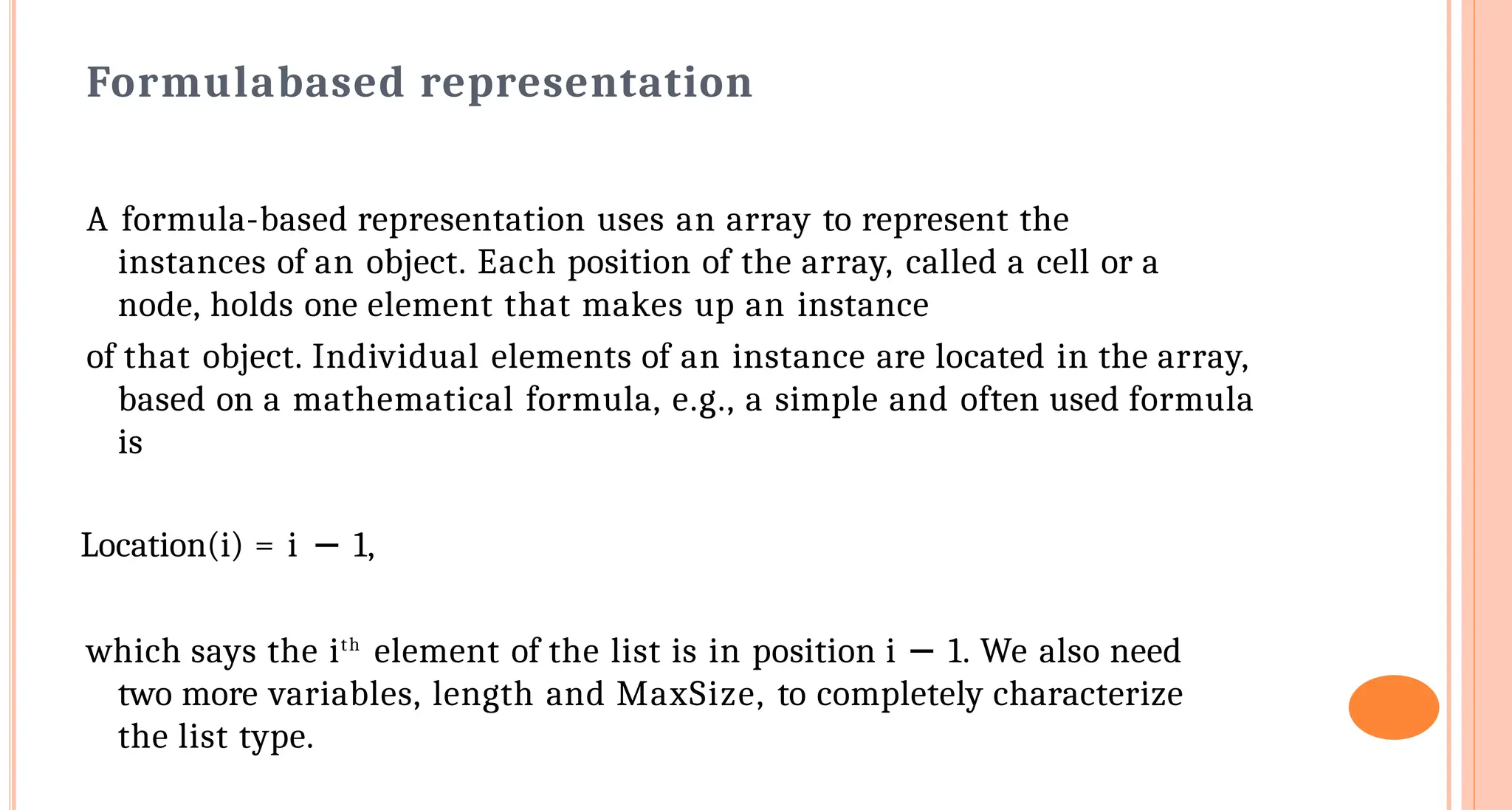 Formula&shy;based representation
A formula-based representation uses an array to represent the
instances of an object. Each position of the array, called a cell or a
node, holds one element that makes up an instance
of that object. Individual elements of an instance are located in the array,
based on a mathematical formula, e.g., a simple and often used formula
is
Location(i) = i &minus; 1,
which says the ith
element of the list is in position i &minus; 1. We also need
two more variables, length and MaxSize, to completely characterize
the list type.
 
